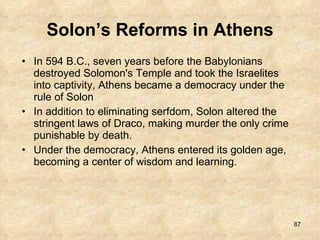 Solon’s Reforms in Athens In 594 B.C., seven years before the Babylonians destroyed Solomon's Temple and took the Israelites into captivity, Athens became a democracy under the rule of Solon In addition to eliminating serfdom, Solon altered the stringent laws of Draco, making murder the only crime punishable by death.  Under the democracy, Athens entered its golden age, becoming a center of wisdom and learning. 