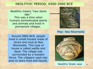 NEOLITHIC PERIOD, 6500-2900 BCE  Around 5800 BCE, people lived in small houses made of sticks and mud at Nea Nikomedia. This type of house is called wattle and daub. The village was surrounded by a wooden fence. The villagers used clay pots to store food and liquids.  Neolithic means “new stone age.”  This was a time when humans domesticated plants and animals and lived in permanent villages.  Map: Nea Nikomedia Neolithic Greek vase 