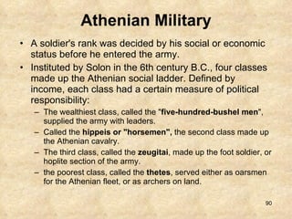 Athenian Military A soldier's rank was decided by his social or economic status before he entered the army.  Instituted by Solon in the 6th century B.C., four classes made up the Athenian social ladder. Defined by income, each class had a certain measure of political responsibility:  The wealthiest class, called the " five-hundred-bushel men ", supplied the army with leaders.  Called the  hippeis or "horsemen",  the second class made up the Athenian cavalry.  The third class, called the  zeugitai , made up the foot soldier, or hoplite section of the army.  the poorest class, called the  thetes , served either as oarsmen for the Athenian fleet, or as archers on land. 