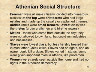 Athenian Social Structure Freemen  were all male citizens: divided into numerous classes:  at the top  were  aristocrats  who had large estates and made up the cavalry or captained triremes;  middle  ranks were  small farmers ;  lowest  class was the  thetes  (urban craftsmen and trireme rowers). Metics  - those who came from outside the city; they were not allowed to own land, but could run industries and businesses. Slaves  were lowest class, but less harshly treated than in most other Greek cities. Slaves had no rights, and an owner could kill a slave. Slaves varied in status: some were given important roles in Athens, like policemen. Women  were rarely seen outside the home and had no rights in the Athenian democracy.  