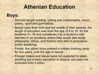 Athenian Education Boys:  Schools taught reading, writing and mathematics, music, poetry, sport and gymnastics.  Based upon their birth and the wealth of their parents, the length of education was from the age of 5 to 14, for the wealthier 5 - 18 and sometimes into a student's mid-twenties in an academy where they would also study philosophy, ethics, and rhetoric (the skill of persuasive public speaking).  Finally, the citizen boys entered a military training camp for two years, until the age of twenty.  Foreign metics and slaves were not expected to attain anything but a basic education in Greece, but were not excluded from it either. 