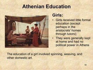 Athenian Education Girls:  Girls received little formal education (except perhaps in the aristocrats' homes through tutors);  They were generally kept at home and had no political power in Athens The education of a girl involved spinning, weaving, and other domestic art. 