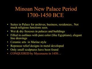 Minoan New Palace Period 1700-1450 BCE   Suites in Palace for archives, business, residences.. Not much religious functions seen. Wet & dry frescoes in palaces and buildings Filled in outlines with pure color (like Egyptians), elegant line drawings Ceramic arts  in Marine style Repousse relief designs in metal developed Only small sculptures have been found CONQUERED by Mycenaens in 1450…  