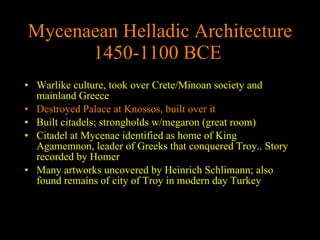 Mycenaean Helladic Architecture 1450-1100 BCE   Warlike culture, took over Crete/Minoan society and mainland Greece Destroyed Palace at Knossos, built over it Built citadels; strongholds w/megaron (great room) Citadel at Mycenae identified as home of King Agamemnon, leader of Greeks that conquered Troy.. Story recorded by Homer Many artworks uncovered by Heinrich Schlimann; also found remains of city of Troy in modern day Turkey 