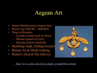 Aegean Art Eastern Mediterranean (Aegean Sea) Bronze Age 3000 BC - 1000 BCE Three civilizations: Cycladic (islands such as Thera) Minoan (islands of Crete) Mycenae (Greek mainland) Seafaring: trade, fishing (wrecks) Bronze Art & Metal working Homer’s  Iliad & The Odyssey http://www.artic.edu/cleo/cycladic/cycladicMovie.html 