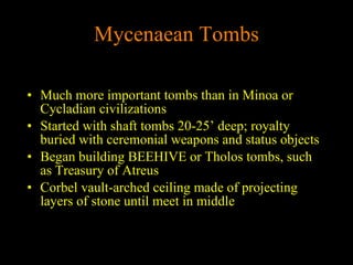 Mycenaean Tombs Much more important tombs than in Minoa or Cycladian civilizations Started with shaft tombs 20-25’ deep; royalty buried with ceremonial weapons and status objects Began building BEEHIVE or Tholos tombs, such as Treasury of Atreus Corbel vault-arched ceiling made of projecting layers of stone until meet in middle 