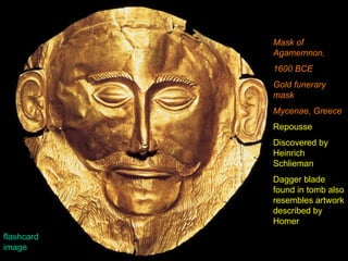 Mask of Agamemnon, 1600 BCE Gold funerary mask Mycenae, Greece Repousse Discovered by Heinrich Schlieman Dagger blade found in tomb also resembles artwork described by Homer flashcard image 
