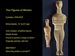 Two Figures of Women Cyclades, 2500 BCE White Marble, 13” & 25” high Vioin shaped, simplified figures Mostly female Found on graves in large numbers Originally painted, with hair ABSTRACT Were they public or private?? 