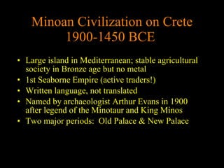 Minoan Civilization on Crete 1900-1450 BCE   Large island in Mediterranean; stable agricultural society in Bronze age but no metal 1st Seaborne Empire (active traders!)  Written language, not translated Named by archaeologist Arthur Evans in 1900 after legend of the Minotaur and King Minos Two major periods:  Old Palace & New Palace 