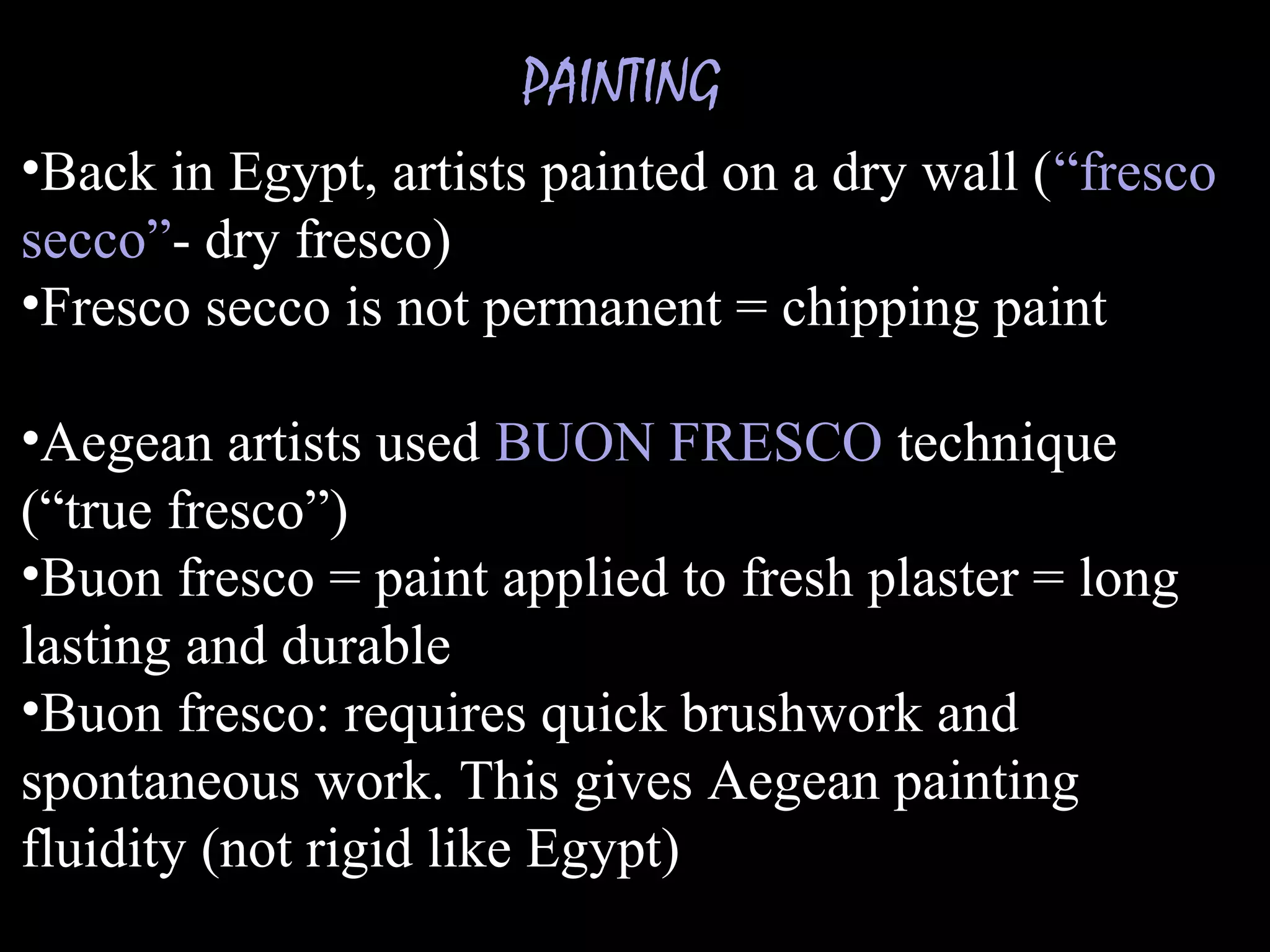 PAINTING
•Back in Egypt, artists painted on a dry wall (“fresco
secco”- dry fresco)
•Fresco secco is not permanent = chipping paint
•Aegean artists used BUON FRESCO technique
(“true fresco”)
•Buon fresco = paint applied to fresh plaster = long
lasting and durable
•Buon fresco: requires quick brushwork and
spontaneous work. This gives Aegean painting
fluidity (not rigid like Egypt)
 