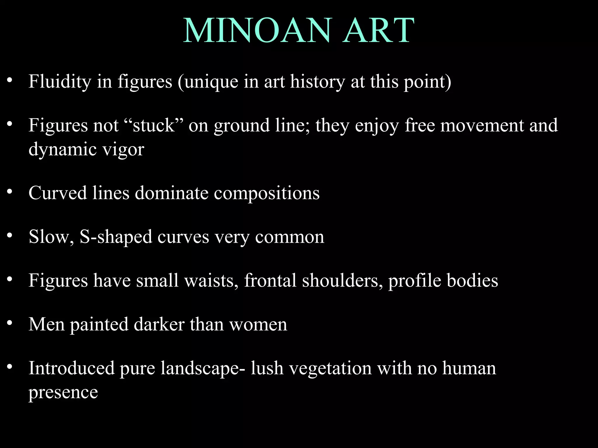 MINOAN ART
• Fluidity in figures (unique in art history at this point)
• Figures not “stuck” on ground line; they enjoy free movement and
dynamic vigor
• Curved lines dominate compositions
• Slow, S-shaped curves very common
• Figures have small waists, frontal shoulders, profile bodies
• Men painted darker than women
• Introduced pure landscape- lush vegetation with no human
presence
 