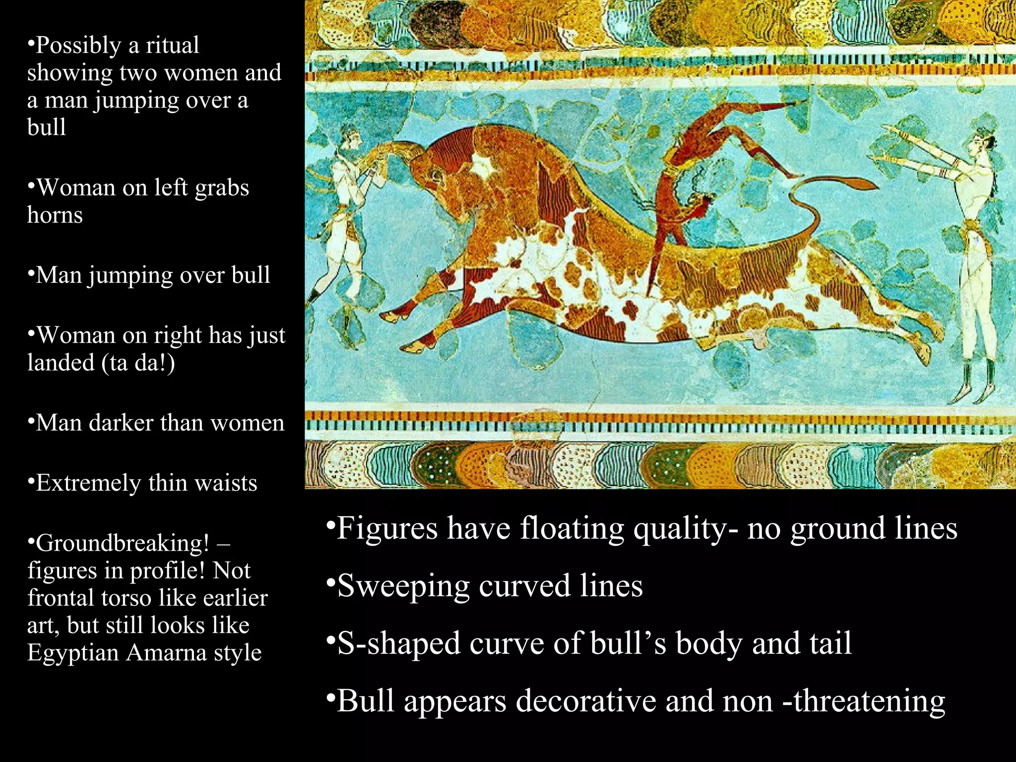•Possibly a ritual
showing two women and
a man jumping over a
bull
•Woman on left grabs
horns
•Man jumping over bull
•Woman on right has just
landed (ta da!)
•Man darker than women
•Extremely thin waists
•Groundbreaking! –
figures in profile! Not
frontal torso like earlier
art, but still looks like
Egyptian Amarna style
•Figures have floating quality- no ground lines
•Sweeping curved lines
•S-shaped curve of bull’s body and tail
•Bull appears decorative and non -threatening
 