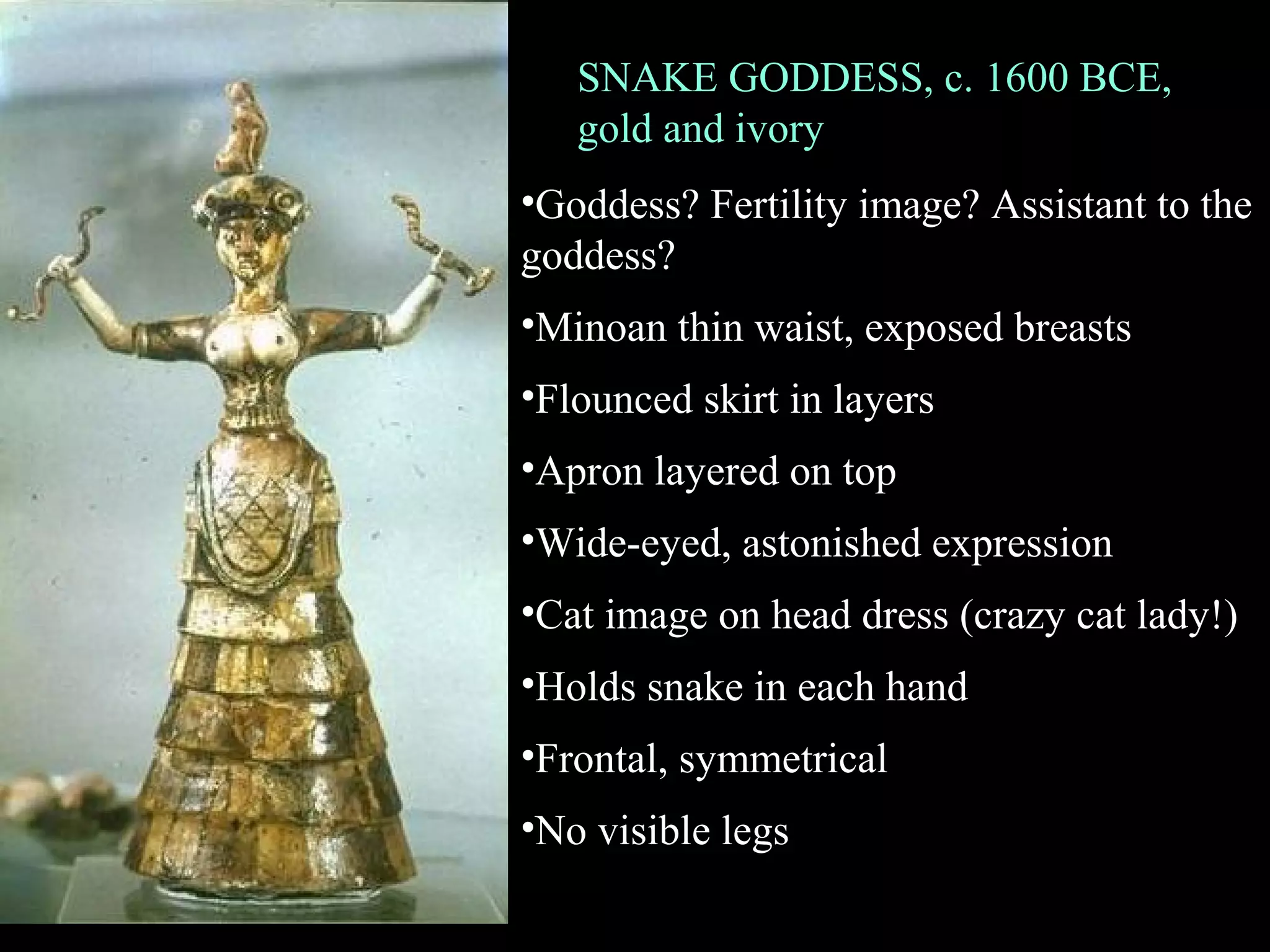 SNAKE GODDESS, c. 1600 BCE,
gold and ivory
•Goddess? Fertility image? Assistant to the
goddess?
•Minoan thin waist, exposed breasts
•Flounced skirt in layers
•Apron layered on top
•Wide-eyed, astonished expression
•Cat image on head dress (crazy cat lady!)
•Holds snake in each hand
•Frontal, symmetrical
•No visible legs
 