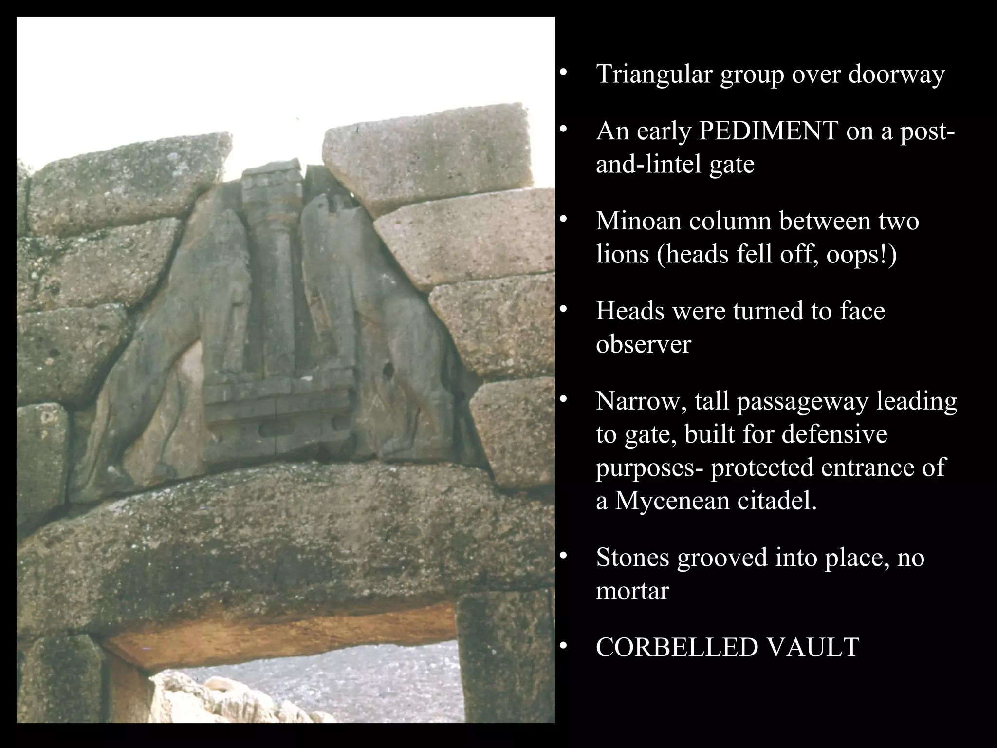 • Triangular group over doorway
• An early PEDIMENT on a post-
and-lintel gate
• Minoan column between two
lions (heads fell off, oops!)
• Heads were turned to face
observer
• Narrow, tall passageway leading
to gate, built for defensive
purposes- protected entrance of
a Mycenean citadel.
• Stones grooved into place, no
mortar
• CORBELLED VAULT
 