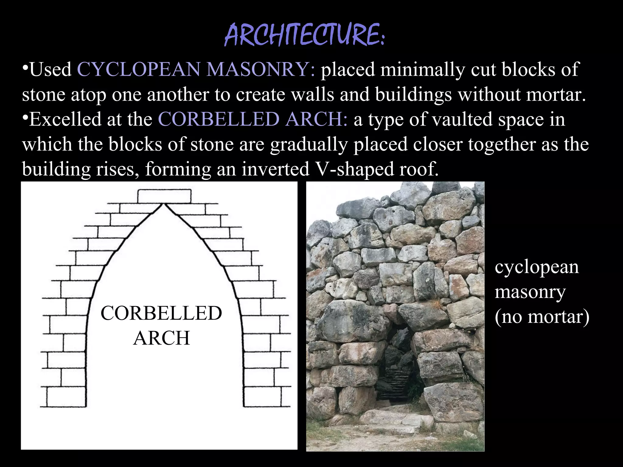 ARCHITECTURE:
•Used CYCLOPEAN MASONRY: placed minimally cut blocks of
stone atop one another to create walls and buildings without mortar.
•Excelled at the CORBELLED ARCH: a type of vaulted space in
which the blocks of stone are gradually placed closer together as the
building rises, forming an inverted V-shaped roof.
CORBELLED
ARCH
cyclopean
masonry
(no mortar)
 