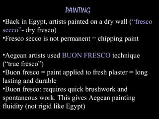PAINTING
•Back in Egypt, artists painted on a dry wall (“fresco
secco”- dry fresco)
•Fresco secco is not permanent = chipping paint
•Aegean artists used BUON FRESCO technique
(“true fresco”)
•Buon fresco = paint applied to fresh plaster = long
lasting and durable
•Buon fresco: requires quick brushwork and
spontaneous work. This gives Aegean painting
fluidity (not rigid like Egypt)
 