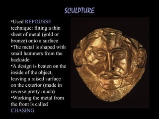 SCULPTURE
•Used REPOUSSE
technique: fitting a thin
sheet of metal (gold or
bronze) onto a surface
•The metal is shaped with
small hammers from the
backside
•A design is beaten on the
inside of the object,
leaving a raised surface
on the exterior (made in
reverse pretty much)
•Working the metal from
the front is called
CHASING
 