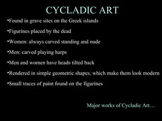 CYCLADIC ART
•Found in grave sites on the Greek islands
•Figurines placed by the dead
•Women: always carved standing and nude
•Men: carved playing harps
•Men and women have heads tilted back
•Rendered in simple geometric shapes, which make them look modern
•Small traces of paint found on the figurines
Major works of Cycladic Art…
 