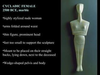 CYCLADIC FEMALE
2500 BCE, marble
•highly stylized nude woman
•arms folded around waist
•thin figure, prominent head
•feet too small to support the sculpture
•Meant to be placed on their straight
backs, lying down, next to the deceased
•Wedge-shaped pelvis and body
 
