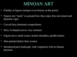 MINOAN ART
• Fluidity in figures (unique in art history at this point)
• Figures not “stuck” on ground line; they enjoy free movement and
dynamic vigor
• Curved lines dominate compositions
• Slow, S-shaped curves very common
• Figures have small waists, frontal shoulders, profile bodies
• Men painted darker than women
• Introduced pure landscape- lush vegetation with no human
presence
 