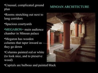 MINOAN ARCHITECTURE
•Unusual, complicated ground
plan
•Rooms stretching out next to
long corridors
•Spacious courtyards
•MEGARON= main audience
chamber in Minoan palace
•Megaron has wooden
columns that taper inward as
they go down
•Columns painted red or white
(to look nice, and to preserve
wood)
•Capitals are bulbous and painted black
 