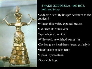 SNAKE GODDESS, c. 1600 BCE,
gold and ivory
•Goddess? Fertility image? Assistant to the
goddess?
•Minoan thin waist, exposed breasts
•Flounced skirt in layers
•Apron layered on top
•Wide-eyed, astonished expression
•Cat image on head dress (crazy cat lady!)
•Holds snake in each hand
•Frontal, symmetrical
•No visible legs
 