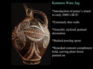 Kamares Ware Jug
*Introduction of potter’s wheel
in early 2000’s BCE!
*Extremely thin walls
*Graceful, stylized, painted
decoration
*Beaked pouring spout
*Rounded contours compliment
bold, curving plant forms
painted on
 