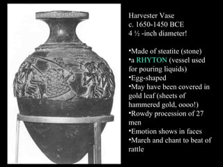 Harvester Vase
c. 1650-1450 BCE
4 ½ -inch diameter!
•Made of steatite (stone)
•a RHYTON (vessel used
for pouring liquids)
•Egg-shaped
•May have been covered in
gold leaf (sheets of
hammered gold, oooo!)
•Rowdy procession of 27
men
•Emotion shows in faces
•March and chant to beat of
rattle
 