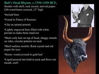Bull’s Head Rhyton, c.1550-1450 BCE,
Steatite with shell, rock crystal, and red jasper.
Gilt-wood horns restored, 12” high
•Incised lines
•Found in Palace of Knossos
•Like an animal portrait
•Lightly engraved lines filled with white
powder to make them stand out
•Short curly hair on top of head, shaggy strands
on sides, circular patterns on neck
•Shell outlines nostrils. Rock crystal and red
jasper for eyes
•Horns- wood covered in gold leaf
•Liquid poured into hold in neck and flows out
mouth, cool!
 