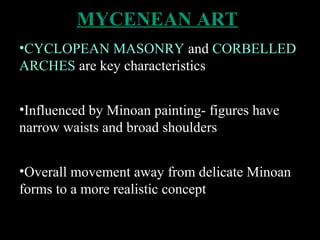 MYCENEAN ART
•CYCLOPEAN MASONRY and CORBELLED
ARCHES are key characteristics
•Influenced by Minoan painting- figures have
narrow waists and broad shoulders
•Overall movement away from delicate Minoan
forms to a more realistic concept
 