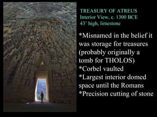 TREASURY OF ATREUS
Interior View, c. 1300 BCE
43’ high, limestone
*Misnamed in the belief it
was storage for treasures
(probably originally a
tomb for THOLOS)
*Corbel vaulted
*Largest interior domed
space until the Romans
*Precision cutting of stone
 