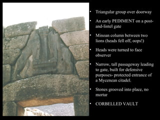 • Triangular group over doorway
• An early PEDIMENT on a post-
and-lintel gate
• Minoan column between two
lions (heads fell off, oops!)
• Heads were turned to face
observer
• Narrow, tall passageway leading
to gate, built for defensive
purposes- protected entrance of
a Mycenean citadel.
• Stones grooved into place, no
mortar
• CORBELLED VAULT
 