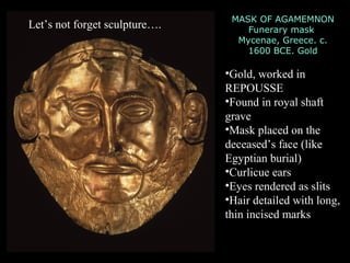 MASK OF AGAMEMNON
Funerary mask
Mycenae, Greece. c.
1600 BCE. Gold
•Gold, worked in
REPOUSSE
•Found in royal shaft
grave
•Mask placed on the
deceased’s face (like
Egyptian burial)
•Curlicue ears
•Eyes rendered as slits
•Hair detailed with long,
thin incised marks
Let’s not forget sculpture….
 