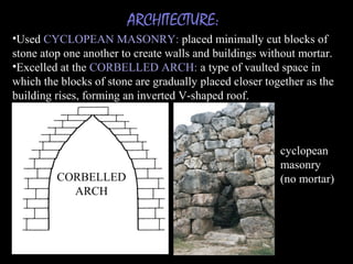 ARCHITECTURE:
•Used CYCLOPEAN MASONRY: placed minimally cut blocks of
stone atop one another to create walls and buildings without mortar.
•Excelled at the CORBELLED ARCH: a type of vaulted space in
which the blocks of stone are gradually placed closer together as the
building rises, forming an inverted V-shaped roof.
CORBELLED
ARCH
cyclopean
masonry
(no mortar)
 