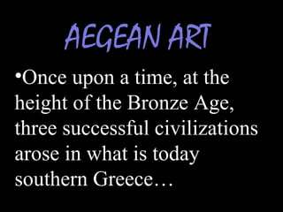 AEGEAN ART
•Once upon a time, at the
height of the Bronze Age,
three successful civilizations
arose in what is today
southern Greece…
 