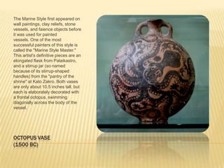 OCTOPUS VASE(1500 BC)The Marine Style first appeared on wall paintings, clay reliefs, stone vessels, and faience objects before it was used for painted vessels. One of the most successful painters of this style is called the "Marine Style Master." This artist's definitive pieces are an elongated flask from Palaikastro, and a stirrup jar (so named because of its stirrup-shaped handles) from the "pantry of the shrine" at Kato Zakro. Both vases are only about 10.5 inches tall, but each is elaborately decorated with a frontal octopus, swimming diagonally across the body of the vessel. 
