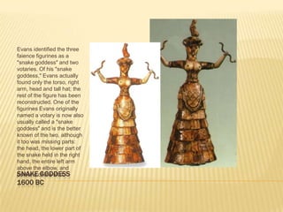 SNAKE GODDESS1600 BCEvans identified the three faience figurines as a "snake goddess" and two votaries. Of his "snake goddess," Evans actually found only the torso, right arm, head and tall hat; the rest of the figure has been reconstructed. One of the figurines Evans originally named a votary is now also usually called a "snake goddess" and is the better known of the two, although it too was missing parts: the head, the lower part of the snake held in the right hand, the entire left arm above the elbow, and portions of the skirt. 