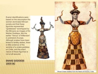 SNAKE GODDESS1600 BCEvansí identifications were based on the assumption that women dominated Minoan society and that these figurines represented "goddesses" worshipped by the Minoans as images of the Mother Goddess, like the earlier "Venus" of Willendorf in prehistoric Europe. Although snakes have been linked to fertility deities, there is little evidence of the worship of a snake goddess on Crete, and the exact nature of these figurines is not at all assured. 