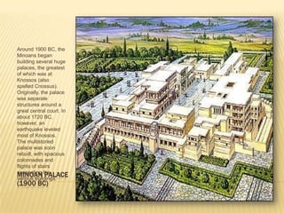 MINOAN PALACE(1900 BC)Around 1900 BC, the Minoans began building several huge palaces, the greatest of which was at Knossos (also spelled Cnossus). Originally, the palace was separate structures around a great central court. In about 1720 BC, however, an earthquake leveled most of Knossos. The multistoried palace was soon rebuilt, with spacious colonnades and flights of stairs connecting the various buildings. 