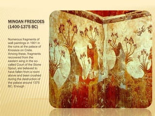 MINOAN FRESCOES(1400-1375 BC)Numerous fragments of wall paintings in 1901 in the ruins at the palace of Knossos on Crete. Among these, fragments recovered from the eastern wing in the so-called Court of the Stone Spout, are believed to have fallen from a room above and been crushed during the destruction of the palace around 1375 BC. Enough