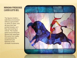 MINOAN FRESCOES(1400-1375 BC)The figures inhabit a solid blue environment without a ground-line on which to stand, and all have their feet pointed sharply, as if they are hovering in mid-air. The neutral space surrounding the figures both separates the scene from reality and expresses the excitement and lightness of the acrobatic movements.