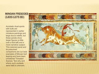 MINOAN FRESCOES(1400-1375 BC)Acrobatic ritual sports with bulls are represented in earlier miniature paintings and large stucco reliefs, but these panels show larger figures (a little over a foot tall) and a more narrative subject. This restored panel and its presumed companions are our best examples of Minoan bull leaping and have been christened "Toreador Scenes." But why and where such contests were held is unknown. 