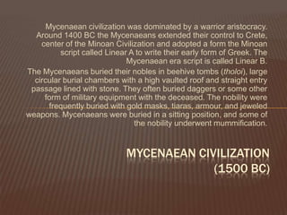 Mycenaean civilization was dominated by a warrior aristocracy. Around 1400 BC the Mycenaeans extended their control to Crete, center of the Minoan Civilizationand adopted a form the Minoan script called Linear A to write their early form of Greek. The Mycenaean era script is called Linear B.The Mycenaeans buried their nobles in beehive tombs (tholoi), large circular burial chambers with a high vaulted roof and straight entry passage lined with stone. They often buried daggers or some other form of military equipment with the deceased. The nobility were frequently buried with gold masks, tiaras, armour, and jeweled weapons. Mycenaeans were buried in a sitting position, and some of the nobility underwent mummification.MYCENAEAN CIVILIZATION(1500 BC)