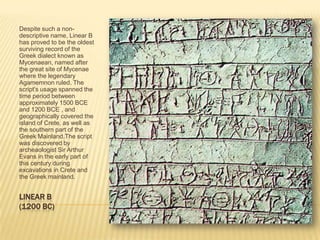 LINEAR B(1200 BC)Despite such a non-descriptive name, Linear B has proved to be the oldest surviving record of the Greek dialect known as Mycenaean, named after the great site of Mycenae where the legendary Agamemnon ruled. The script's usage spanned the time period between approximately 1500 BCE and 1200 BCE , and geographically covered the island of Crete, as well as the southern part of the Greek Mainland.The script was discovered by archeaologist Sir Arthur Evans in the early part of this century during excavations in Crete and the Greek mainland. 