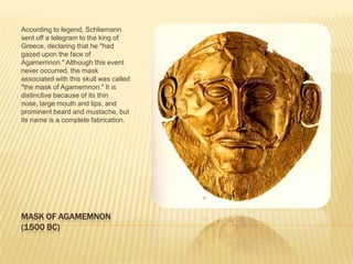 MASK OF AGAMEMNON(1500 BC)According to legend, Schliemann sent off a telegram to the king of Greece, declaring that he "had gazed upon the face of Agamemnon." Although this event never occurred, the mask associated with this skull was called "the mask of Agamemnon." It is distinctive because of its thin nose, large mouth and lips, and prominent beard and mustache, but its name is a complete fabrication.