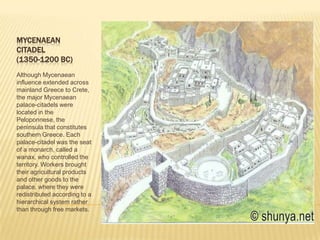 MYCENAEANCITADEL(1350-1200 BC)Although Mycenaean influence extended across mainland Greece to Crete, the major Mycenaean palace-citadels were located in the Peloponnese, the peninsula that constitutes southern Greece. Each palace-citadel was the seat of a monarch, called a wanax, who controlled the territory. Workers brought their agricultural products and other goods to the palace, where they were redistributed according to a hierarchical system rather than through free markets. 