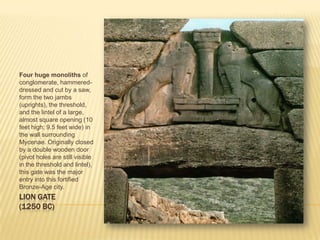 LION GATE(1250 BC)Four huge monoliths of conglomerate, hammered-dressed and cut by a saw, form the two jambs (uprights), the threshold, and the lintel of a large, almost square opening (10 feet high; 9.5 feet wide) in the wall surrounding Mycenae. Originally closed by a double wooden door (pivot holes are still visible in the threshold and lintel), this gate was the major entry into this fortified Bronze-Age city. 