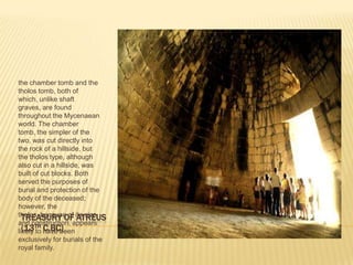 TREASURY OF ATREUS(13TH C.BC)the chamber tomb and the tholos tomb, both of which, unlike shaft graves, are found throughout the Mycenaean world. The chamber tomb, the simpler of the two, was cut directly into the rock of a hillside, but the tholos type, although also cut in a hillside, was built of cut blocks. Both served the purposes of burial and protection of the body of the deceased; however, the tholos, because of its size and construction, appears likely to have been exclusively for burials of the royal family. 