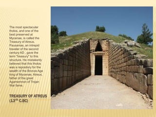 TREASURY OF ATREUS(13TH C.BC)The most spectacular tholos, and one of the best preserved at Mycenae, is called the Treasury of Atreus. Pausanias, an intrepid traveler of the second century AD , gave the term "treasury" to this structure. He mistakenly believed that this tholos was a repository for the wealth of the Bronze Age king of Mycenae, Atreus, father of the great Agamemnon of Trojan War fame. 