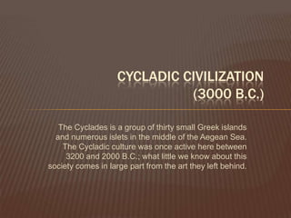 Cycladic Civilization(3000 B.C.)The Cyclades is a group of thirty small Greek islands and numerous islets in the middle of the Aegean Sea. The Cycladic culture was once active here between 3200 and 2000 B.C.; what little we know about this society comes in large part from the art they left behind.